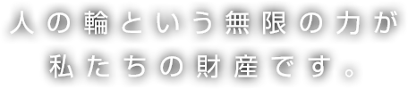 人の輪という無限の力が私たちの財産です。