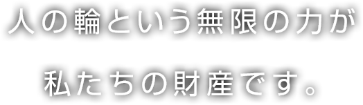 人の輪という無限の力が私たちの財産です。
