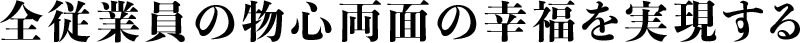 全従業員の物心両面の幸せを実現する